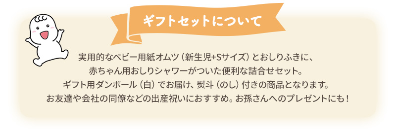 ギフトセットについて：実用的なベビー用紙オムツ（新生児+Sサイズ）とおしりふきに、赤ちゃん用おしりシャワーがついた便利な詰合せセット。ギフト用ダンボール（白）でお届け、熨斗（のし）付きの商品となります。お友達や会社の同僚などの出産祝いにおすすめ。お孫さんへのプレゼントにも！