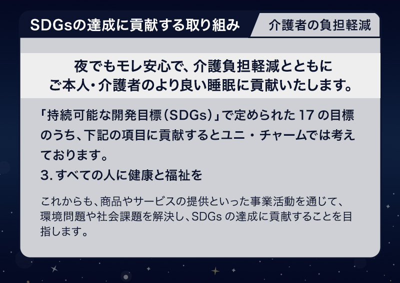 SDGsの達成に貢献する取り組み 介護者の負担軽減【夜でもモレ安心で、介護負担軽減とともにご本人・介護者のより良い睡眠に貢献いたします。】「持続可能な開発目標（SDGs）」で定められた17の目標のうち、下記の項目に貢献するとユニ・チャームでは考えております。3.すべての人に健康と福祉を これからも、商品やサービスの提供といった事業活動を通じて、環境問題や社会課題を解決し、SDGsの達成に貢献することを目指します。