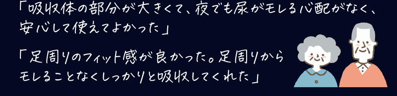 「吸収体の部分が大きくて、夜でも尿が漏れる心配がなく、安心して使えてよかった」「足周りのフィット感が良かった。足周りからモレることなくしっかりと吸収してくれた」