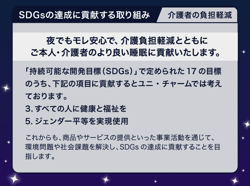 SDGsの達成に貢献する取り組み 介護者の負担軽減【夜でもモレ安心で、介護負担軽減とともにご本人・介護者のより良い睡眠に貢献いたします。】「持続可能な開発目標（SDGs）」で定められた17の目標のうち、下記の項目に貢献するとユニ・チャームでは考えております。3.すべての人に健康と福祉を 5.ジェンダー平等を実現しよう これからも、商品やサービスの提供といった事業活動を通じて、環境問題や社会課題を解決し、SDGsの達成に貢献することを目指します。